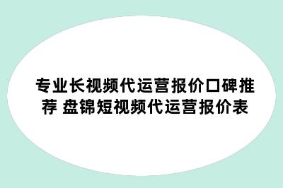 专业长视频代运营报价口碑推荐 盘锦短视频代运营报价表